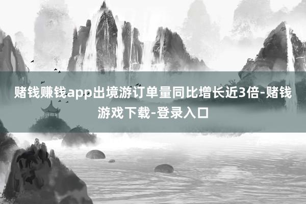 赌钱赚钱app出境游订单量同比增长近3倍-赌钱游戏下载-登录入口