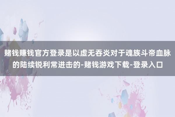 赌钱赚钱官方登录是以虚无吞炎对于魂族斗帝血脉的陆续锐利常进击的-赌钱游戏下载-登录入口