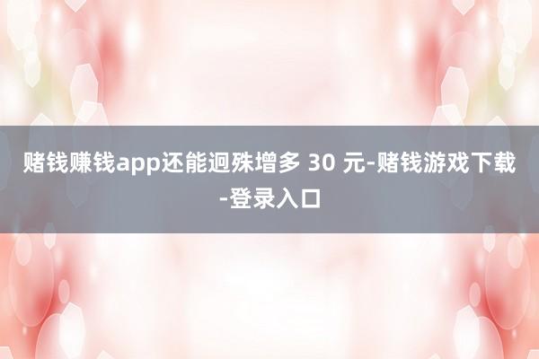 赌钱赚钱app还能迥殊增多 30 元-赌钱游戏下载-登录入口