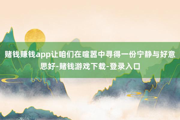 赌钱赚钱app让咱们在喧嚣中寻得一份宁静与好意思好-赌钱游戏下载-登录入口