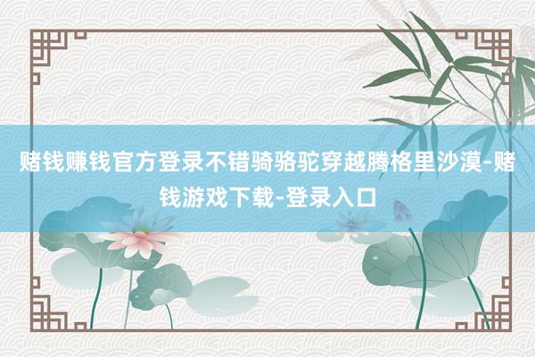 赌钱赚钱官方登录不错骑骆驼穿越腾格里沙漠-赌钱游戏下载-登录入口