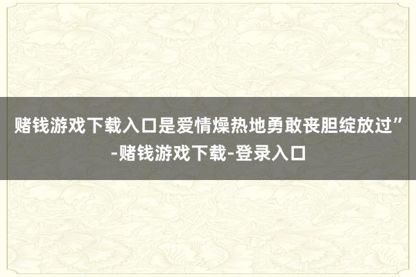 赌钱游戏下载入口是爱情燥热地勇敢丧胆绽放过”-赌钱游戏下载-登录入口