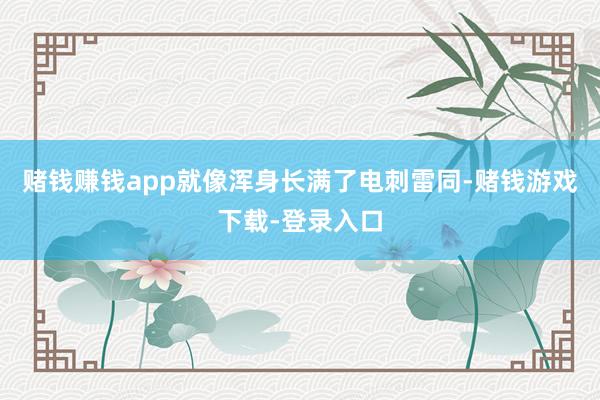 赌钱赚钱app就像浑身长满了电刺雷同-赌钱游戏下载-登录入口