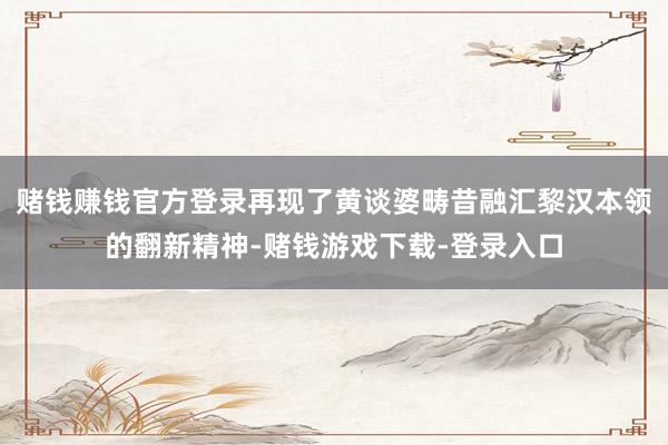 赌钱赚钱官方登录再现了黄谈婆畴昔融汇黎汉本领的翻新精神-赌钱游戏下载-登录入口