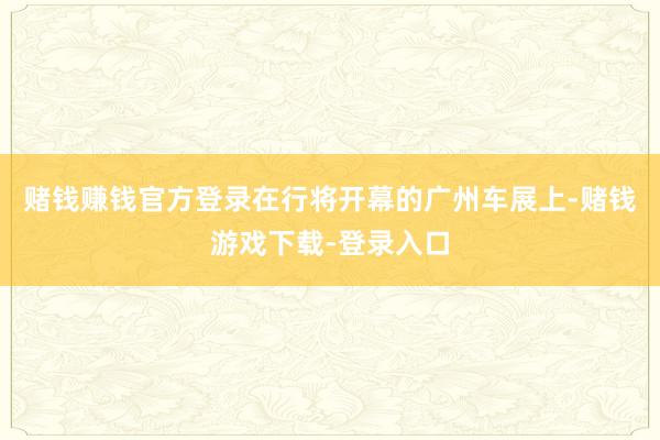 赌钱赚钱官方登录在行将开幕的广州车展上-赌钱游戏下载-登录入口
