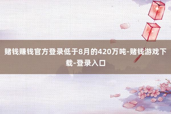 赌钱赚钱官方登录低于8月的420万吨-赌钱游戏下载-登录入口