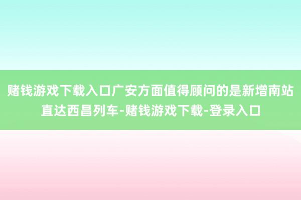 赌钱游戏下载入口广安方面值得顾问的是新增南站直达西昌列车-赌钱游戏下载-登录入口