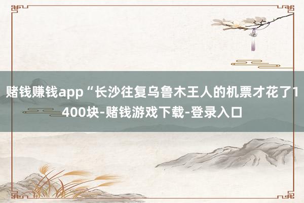 赌钱赚钱app“长沙往复乌鲁木王人的机票才花了1400块-赌钱游戏下载-登录入口