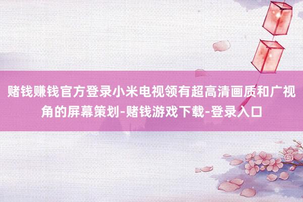赌钱赚钱官方登录小米电视领有超高清画质和广视角的屏幕策划-赌钱游戏下载-登录入口
