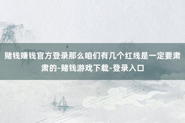 赌钱赚钱官方登录那么咱们有几个红线是一定要肃肃的-赌钱游戏下载-登录入口