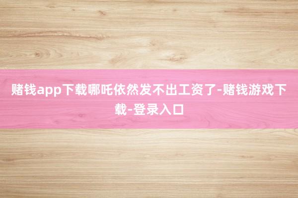 赌钱app下载哪吒依然发不出工资了-赌钱游戏下载-登录入口