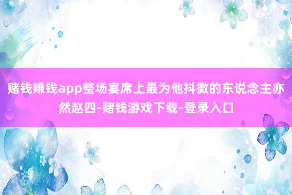 赌钱赚钱app整场宴席上最为他抖擞的东说念主亦然赵四-赌钱游戏下载-登录入口