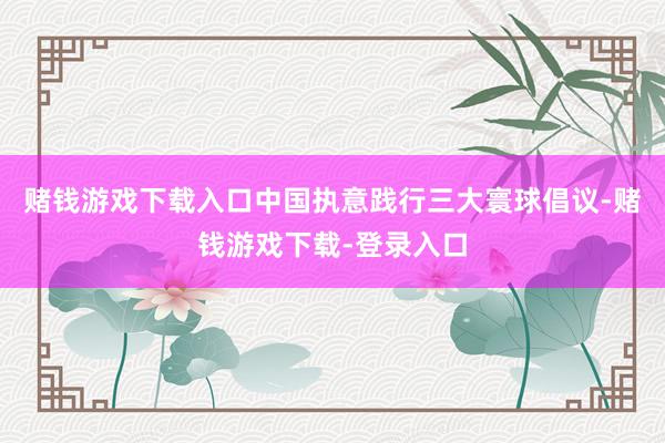 赌钱游戏下载入口中国执意践行三大寰球倡议-赌钱游戏下载-登录入口