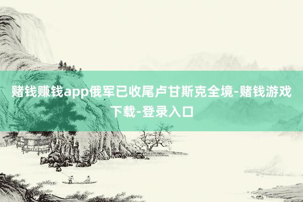 赌钱赚钱app俄军已收尾卢甘斯克全境-赌钱游戏下载-登录入口