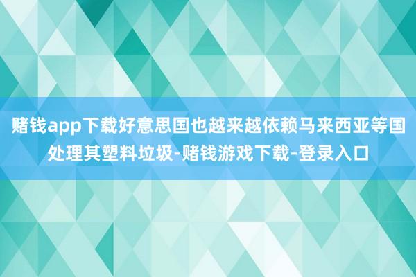 赌钱app下载好意思国也越来越依赖马来西亚等国处理其塑料垃圾-赌钱游戏下载-登录入口