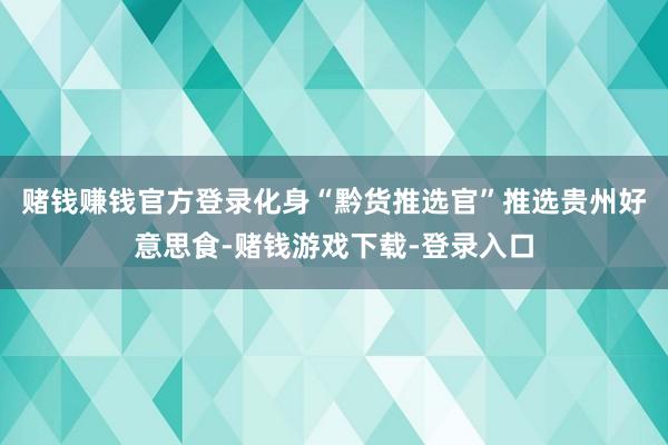 赌钱赚钱官方登录化身“黔货推选官”推选贵州好意思食-赌钱游戏下载-登录入口