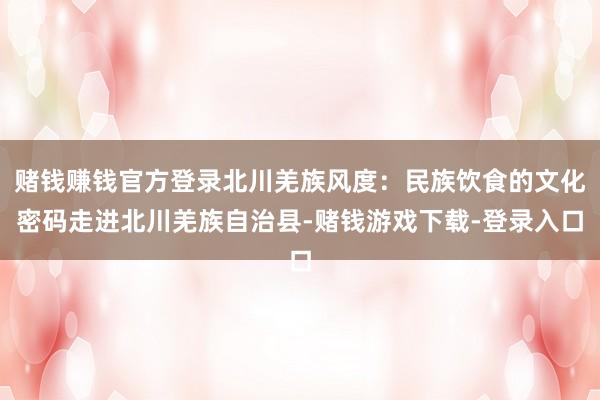 赌钱赚钱官方登录北川羌族风度：民族饮食的文化密码走进北川羌族自治县-赌钱游戏下载-登录入口