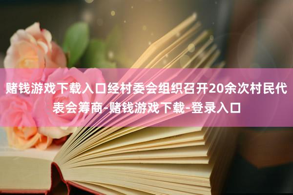 赌钱游戏下载入口经村委会组织召开20余次村民代表会筹商-赌钱游戏下载-登录入口