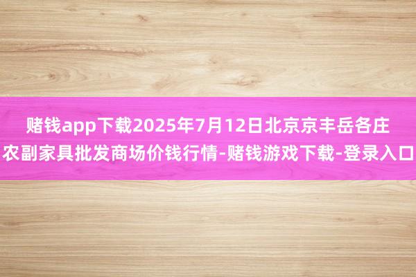 赌钱app下载2025年7月12日北京京丰岳各庄农副家具批发商场价钱行情-赌钱游戏下载-登录入口