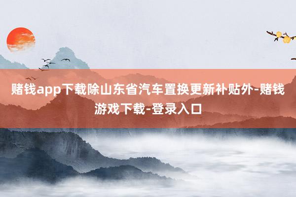 赌钱app下载除山东省汽车置换更新补贴外-赌钱游戏下载-登录入口
