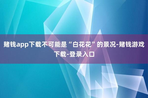 赌钱app下载不可能是“白花花”的景况-赌钱游戏下载-登录入口