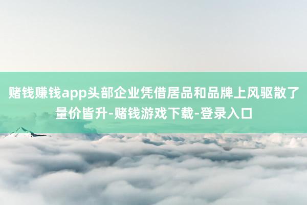 赌钱赚钱app头部企业凭借居品和品牌上风驱散了量价皆升-赌钱游戏下载-登录入口