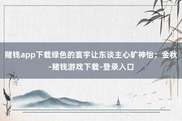 赌钱app下载绿色的寰宇让东谈主心旷神怡;金秋-赌钱游戏下载-登录入口