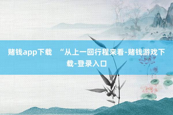赌钱app下载   “从上一回行程来看-赌钱游戏下载-登录入口