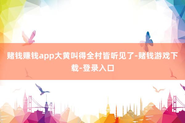 赌钱赚钱app大黄叫得全村皆听见了-赌钱游戏下载-登录入口