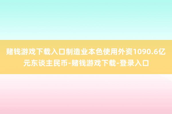 赌钱游戏下载入口制造业本色使用外资1090.6亿元东谈主民币-赌钱游戏下载-登录入口