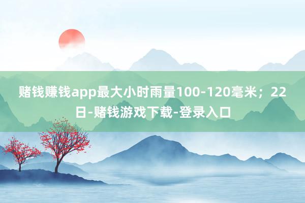 赌钱赚钱app最大小时雨量100-120毫米；22日-赌钱游戏下载-登录入口