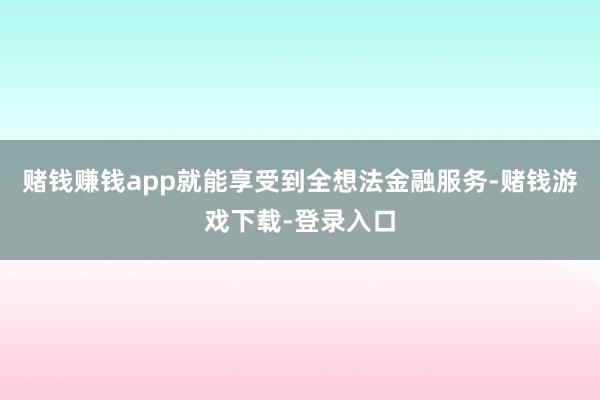 赌钱赚钱app就能享受到全想法金融服务-赌钱游戏下载-登录入口