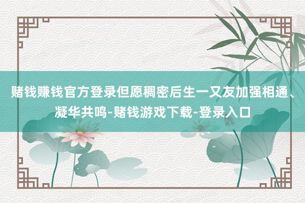 赌钱赚钱官方登录但愿稠密后生一又友加强相通、凝华共鸣-赌钱游戏下载-登录入口