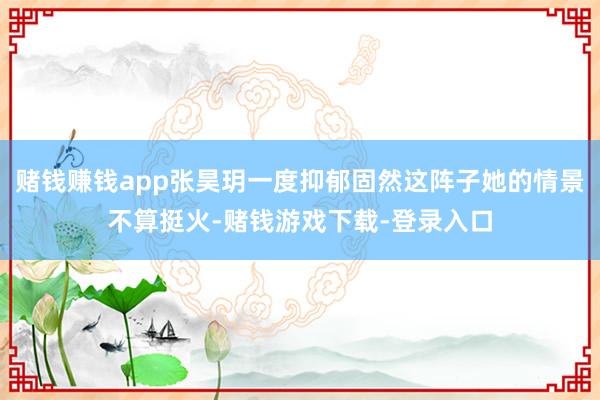 赌钱赚钱app张昊玥一度抑郁固然这阵子她的情景不算挺火-赌钱游戏下载-登录入口