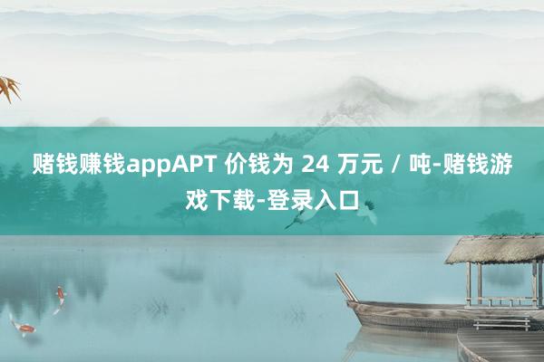 赌钱赚钱appAPT 价钱为 24 万元 / 吨-赌钱游戏下载-登录入口
