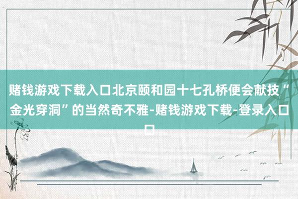 赌钱游戏下载入口北京颐和园十七孔桥便会献技“金光穿洞”的当然奇不雅-赌钱游戏下载-登录入口