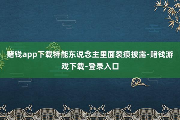 赌钱app下载特能东说念主里面裂痕披露-赌钱游戏下载-登录入口