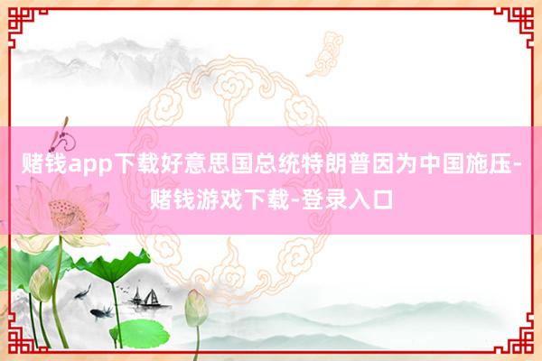 赌钱app下载好意思国总统特朗普因为中国施压-赌钱游戏下载-登录入口