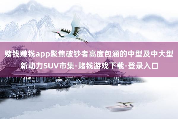 赌钱赚钱app聚焦破钞者高度包涵的中型及中大型新动力SUV市集-赌钱游戏下载-登录入口