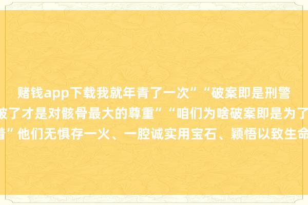 赌钱app下载我就年青了一次”“破案即是刑警的信仰”“唯一把案子破了才是对骸骨最大的尊重”“咱们为啥破案即是为了让老庶民的心王人热着”他们无惧存一火、一腔诚实用宝石、颖悟以致生命督察灯火明朗爱护正义与公道请安！发布于：北京市-赌钱游戏下载-登录入口