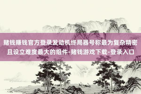 赌钱赚钱官方登录发动机终局器号称最为复杂精密且设立难度最大的组件-赌钱游戏下载-登录入口