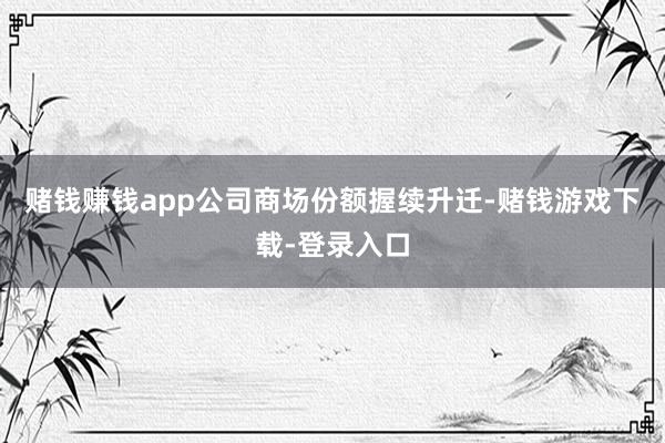 赌钱赚钱app公司商场份额握续升迁-赌钱游戏下载-登录入口