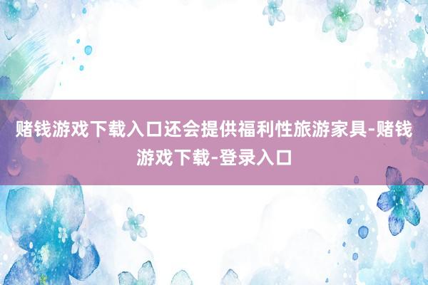 赌钱游戏下载入口还会提供福利性旅游家具-赌钱游戏下载-登录入口