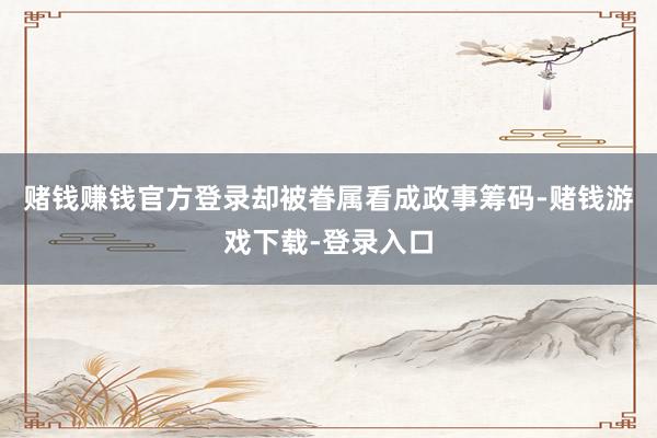 赌钱赚钱官方登录却被眷属看成政事筹码-赌钱游戏下载-登录入口