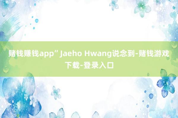 赌钱赚钱app”Jaeho Hwang说念到-赌钱游戏下载-登录入口