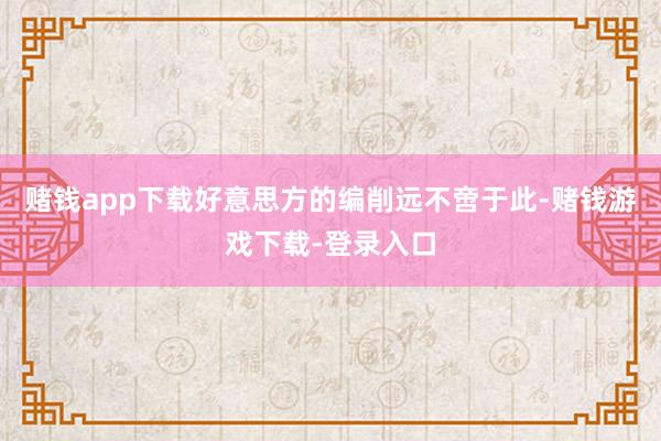 赌钱app下载好意思方的编削远不啻于此-赌钱游戏下载-登录入口