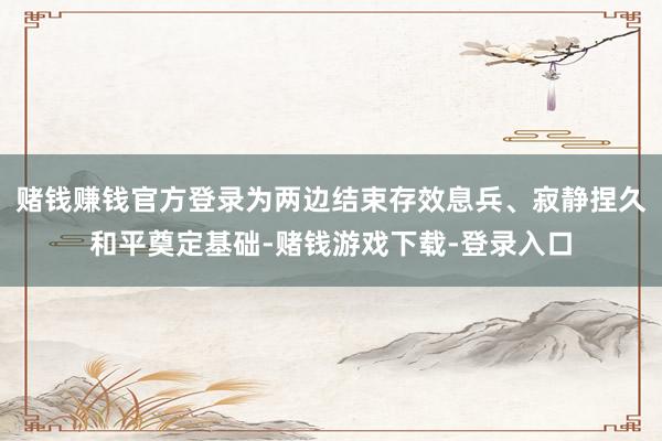 赌钱赚钱官方登录为两边结束存效息兵、寂静捏久和平奠定基础-赌钱游戏下载-登录入口