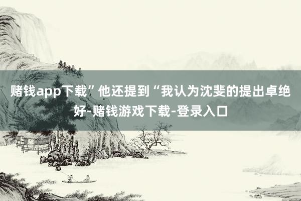 赌钱app下载”他还提到“我认为沈斐的提出卓绝好-赌钱游戏下载-登录入口