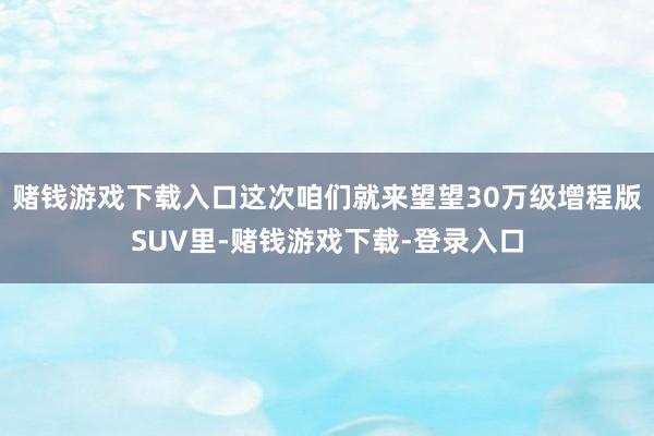 赌钱游戏下载入口这次咱们就来望望30万级增程版SUV里-赌钱游戏下载-登录入口