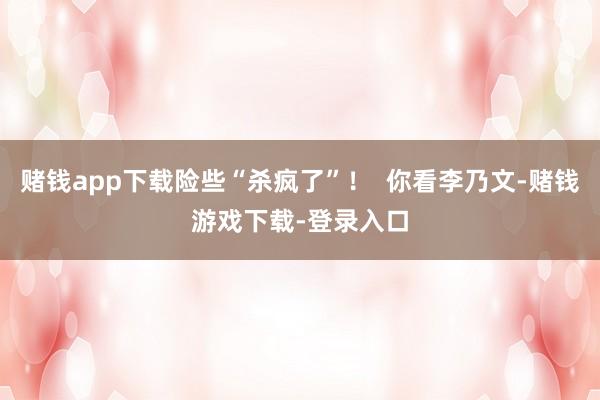 赌钱app下载险些“杀疯了”！  你看李乃文-赌钱游戏下载-登录入口